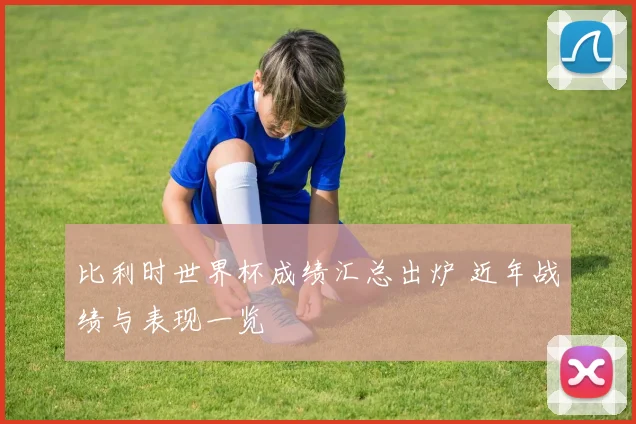比利时世界杯成绩汇总出炉 近年战绩与表现一览