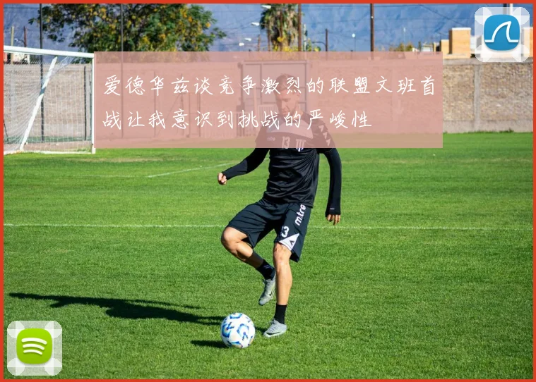 爱德华兹谈竞争激烈的联盟文班首战让我意识到挑战的严峻性