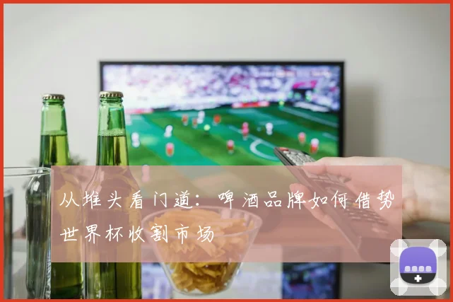 从堆头看门道：啤酒品牌如何借势世界杯收割市场