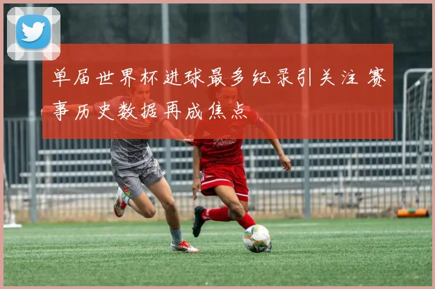 单届世界杯进球最多纪录引关注 赛事历史数据再成焦点