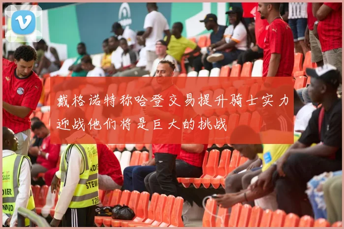 戴格诺特称哈登交易提升骑士实力迎战他们将是巨大的挑战
